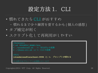 Copyright(c)2014 NTT Corp. All Rights Reserved. 28
設定方法 1. CLI
●
慣れてきたら CLI がおすすめ
– 慣れるまで少々練習を要するかも ( 個人の感想 )
●
タブ補完が利く
●
スクリプト化して再利用がしやすい
[Terminal]
$ cd <WILDFLY_HOME>/bin
$ ./standalone.sh   <­ WildFly の起動
$ ./jboss­cli.sh ­c <­ CLI の起動
[CLI]
[standalone@localhost:9990 /] <­  プロンプトが変わる
※ 以降ではプロンプトは省略いたします
 