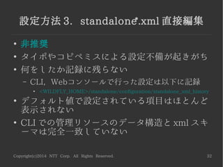 Copyright(c)2014 NTT Corp. All Rights Reserved. 32
設定方法 3. standalone*.xml 直接編集
●
非推奨
●
タイポやコピペミスによる設定不備が起きがち
●
何をしたか記録に残らない
– CLI, Webコンソールで行った設定は以下に記録
●
<WILDFLY_HOME>/standalone/configuration/standalone_xml_history
●
デフォルト値で設定されている項目はほとんど
表示されない
●
CLI での管理リソースのデータ構造と xml スキ
ーマは完全一致していない
 