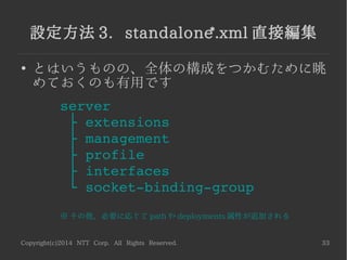 Copyright(c)2014 NTT Corp. All Rights Reserved. 33
設定方法 3. standalone*.xml 直接編集
●
とはいうものの、全体の構成をつかむために眺
めておくのも有用です
server
   ├ extensions
   ├ management
   ├ profile
   ├ interfaces
   └ socket­binding­group
※ その他、必要に応じて path や deployments 属性が追加される
 