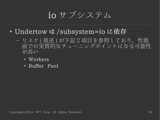 Copyright(c)2014 NTT Corp. All Rights Reserved. 36
io サブシステム
●
Undertow は /subsystem=io に依存
– リスナ ( 後述 ) が下記 2 項目を参照しており、性能
面での実質的なチューニングポイントになる可能性
が高い
●
Workers
●
Buffer Pool
 
