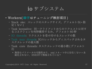 Copyright(c)2014 NTT Corp. All Rights Reserved. 37
io サブシステム
●
Workers( 緑字はチューニング検討項目 )
– Stack size: スレッドのスタックサイズ。デフォルト 0(= 指
定しない )
– Task keepalive: 同一クライアントからのリクエストに対す
るコネクションを何秒維持するか。デフォルト 60 秒
– IO threads: リクエストを受け付けるスレッドの数
– Task max threads: IOスレッドからディスパッチされるタ
スクスレッドの最大数
– Task core threads: タスクスレッドの最小数 ( デフォルト
2)
●
無効なパラメータの可能性あり。 xml スキーマ中に存在しない = 永
続化されない , XNIO中で無視されている ?
 