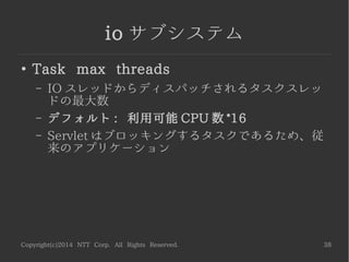 Copyright(c)2014 NTT Corp. All Rights Reserved. 38
io サブシステム
●
IO threads
– リクエストを受け付けるスレッドの数。ノンブロッ
キングな処理を行う
– デフォルト : 利用可能 CPU 数 *2
 