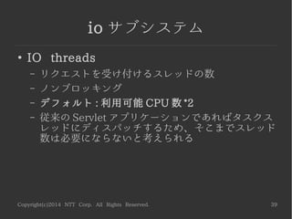 Copyright(c)2014 NTT Corp. All Rights Reserved. 39
io サブシステム
●
Task max threads
– IO スレッドからディスパッチされるタスクスレッ
ドの最大数。 Servlet などはブロッキングされる
– デフォルト : 利用可能 CPU 数 *16
 