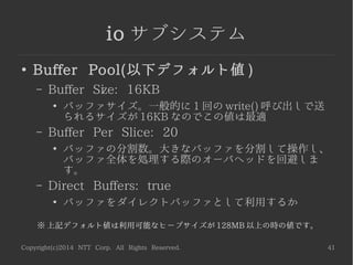 Copyright(c)2014 NTT Corp. All Rights Reserved. 41
io サブシステム
●
Buffer Pool(以下デフォルト値 )
– Buffer Size: 16KB
●
バッファサイズ。一般的に 1 回の write() 呼び出しで送
られるサイズが 16KB なのでこの値は最適
– Buffer Per Slice: 20
●
バッファの分割数。大きなバッファを分割して操作し、
バッファ全体を処理する際のオーバヘッドを回避しま
す。
– Direct Buffers: true
●
バッファをダイレクトバッファとして利用するか
※ 上記デフォルト値は利用可能なヒープサイズが 128MB 以上の時の値です。
 