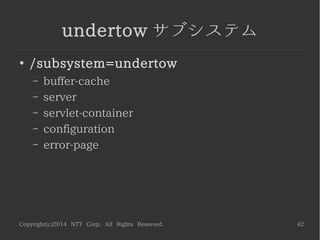 Copyright(c)2014 NTT Corp. All Rights Reserved. 42
undertow サブシステム
●
/subsystem=undertow
– buffer-cache
– server
– servlet-container
– configuration
– error-page
 