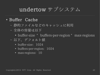 Copyright(c)2014 NTT Corp. All Rights Reserved. 43
undertow サブシステム
●
Buffer Cache
– 静的ファイルなどのキャッシュに利用
– 全体の容量は以下
●
buffer-size * buffers-per-region * max-regions
– 以下、デフォルト値
●
buffer-size: 1024
●
buffers-per-region: 1024
●
max-regions: 10
 