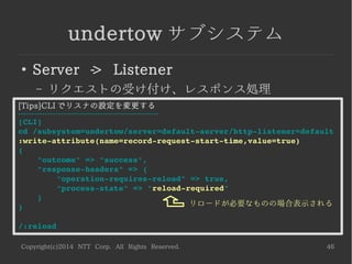 Copyright(c)2014 NTT Corp. All Rights Reserved. 46
undertow サブシステム
●
Server -> Listener
– リクエストの受け付け、レスポンス処理
[Tips]CLI でリスナの設定を変更する
-----------------------------------------------------
[CLI]
cd /subsystem=undertow/server=default­server/http­listener=default
:write­attribute(name=record­request­start­time,value=true)
{
    "outcome" => "success",
    "response­headers" => {
        "operation­requires­reload" => true,
        "process­state" => "reload­required"
    }
}
/:reload
リロードが必要なものの場合表示される
 