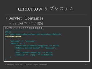 Copyright(c)2014 NTT Corp. All Rights Reserved. 49
undertow サブシステム
●
Servlet Container
– Servlet コンテナ設定
CLI で Servlet コンテナの設定を確認する
----------------------------------------------------------
[CLI]
cd /subsystem=undertow/servlet­container=default
:read­resource
{
    "outcome" => "success",
    "result" => {
        "allow­non­standard­wrappers" => false,
        "default­buffer­cache" => "default",
        [...]
        "use­listener­encoding" => false,
        "setting" => {"jsp" => undefined}
    }
}
 