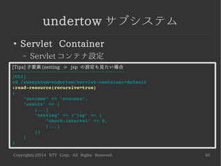 Copyright(c)2014 NTT Corp. All Rights Reserved. 50
undertow サブシステム
●
Servlet Container
– Servlet コンテナ設定
[Tips] 子要素 (setting -> jsp の設定も見たい場合
------------------------------------------------------------------------
[CLI]
cd /subsystem=undertow/servlet­container=default
:read­resource(recursive=true)
{
    "outcome" => "success",
    "result" => {
        [...]
        "setting" => {"jsp" => {
            "check­interval" => 0,
            [...]
        }}
    }
}
 