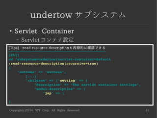 Copyright(c)2014 NTT Corp. All Rights Reserved. 51
undertow サブシステム
●
Servlet Container
– Servlet コンテナ設定
[Tips] :read-resource-descriptionも再帰的に確認できる
----------------------------------------------------------------------------------
[CLI]
cd /subsystem=undertow/servlet­container=default
:read­resource­description(recursive=true)
{
    "outcome" => "success",
        [...]
        "children" => {"setting" => {
            "description" => "The servlet container settings",
            "model­description" => {
                "jsp" => {       
}
 