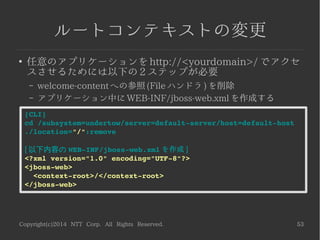 Copyright(c)2014 NTT Corp. All Rights Reserved. 53
ルートコンテキストの変更
●
任意のアプリケーションを http://<yourdomain>/ でアクセ
スさせるためには以下の 2 ステップが必要
– welcome-content への参照 (File ハンドラ ) を削除
– アプリケーション中に WEB-INF/jboss-web.xml を作成する
[CLI]
cd /subsystem=undertow/server=default­server/host=default­host
./location="/":remove
[ 以下内容の WEB­INF/jboss­web.xml を作成 ]
<?xml version="1.0" encoding="UTF­8"?>
<jboss­web>
  <context­root>/</context­root>
</jboss­web>
 