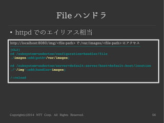Copyright(c)2014 NTT Corp. All Rights Reserved. 56
Persistent Sessions
●
セッションをファイルに永続化
<WILDFLY_HOME>/standalone/data/persistent-web-session に格納する場合
※path を指定しない場合、セッションはメモリに格納される
­­­­­­­­­­­­­­­­­­­­­­­­­­­­­­­­­­­­­­­­­­­­­­­­­­­­­­­­­­­­­­­
[CLI]
cd /subsystem=undertow/servlet­container=default/setting
./persistent­sessions:add(path=persistent­web­sessions,
                          relative­to=jboss.server.data.dir)
/:reload
relative-to に組込システムプロパティを指定し、
<WILDFLY_HOME>/standalone/data を起点にしている
 