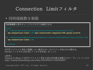 Copyright(c)2014 NTT Corp. All Rights Reserved. 59
Reverse Proxyハンドラ
●
WildFly をリバースプロキシとして利用可能
host に設定した (1)(2) にラウンドロビンで振り分けられる
-----------------------------------------------------------------------------------
[CLI]
cd /subsystem=undertow/configuration=handler/reverse­proxy
./my­reverse­proxy:add
cd ./my­reverse­proxy
./host=”http://192.168.0.20:8080/my­app”:add <­ (1)
./host=”ajp://192.168.0.30:8009/my­app”:add  <­ (2)ajp も可
cd /subsystem=undertow/server=default­server/host=default­host/location
./"/my­app":add(handler=my­reverse­proxy)
/:reload
 
