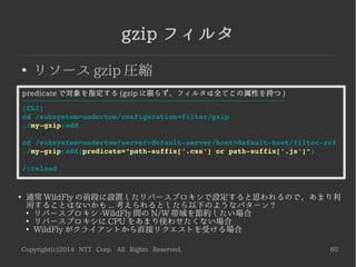 Copyright(c)2014 NTT Corp. All Rights Reserved. 60
Basic Authフィルタ
●
ベーシック認証フィルタ
– 2014-06-25 現在、適切に動作しません
●
https://issues.jboss.org/browse/WFLY-3342
指定した security domainによるベーシック認証フィルタ
-----------------------------------------------------------------------------------
[CLI]
cd /subsystem=undertow/configuration=filter/connection­limit
./my­auth:add(security­domain=other) <­ ※other は最初から用意されている
cd /subsystem=undertow/server=default­server/host=default­host/filter­ref
./my­auth:add
/:reload
 