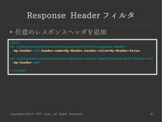 Copyright(c)2014 NTT Corp. All Rights Reserved. 61
Connection Limitフィルタ
●
同時接続数を制限
同時接続数と待ちキュー ( バックログ ) を設定できる
-------------------------------------------------------------------------
[CLI]
cd /subsystem=undertow/configuration=filter/connection­limit
./my­connection­limit:add(max­concurrent­requests=100,queue­size=5)
cd /subsystem=undertow/server=default­server/host=default­host/filter­ref
./my­connection­limit:add
/:reload
HTTP リクエスト単位で制御したい場合やポータビリティが気になる場合は、
Servlet フィルタや JAX-RS フィルタを作成しましょう
[ 参考 ]
Tomcat や JBoss で HTTP リクエスト単位で並行実行数を制限するサーブレットフィルタ
http://nekop.hatenablog.com/entry/20120424/1335254637
 
