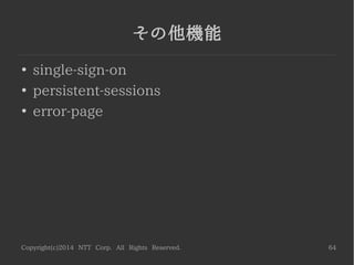 Copyright(c)2014 NTT Corp. All Rights Reserved. 64
Response Header フィルタ
●
デフォルトで設定されているヘッダを削除
[CLI]
cd /subsystem=undertow/server=default­server/host=default­host/filter­ref
./server­header:remove
./x­powered­by­header:remove
/:reload
 