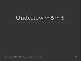 Copyright(c)2014 NTT Corp. All Rights Reserved. 65
ハンドラとフィルタの組み合わせ
●
特定のパスにのみ有効なフィルタ
特定パスのみヘッダを設定する例 ( 前述の /img と my-header を利用 )
­­­­­­­­­­­­­­­­­­­­­­­­­­­­­­­­­­­­­­­­­­­­­­­­­­­­­­­­
[CLI]
cd /subsystem=undertow/server=default­server/host=default­host/location
./"/img"/filter­ref=my­header:add
 