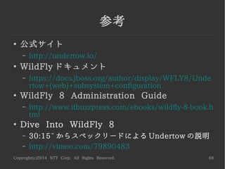 Copyright(c)2014 NTT Corp. All Rights Reserved. 68
Undertow いろいろ
●
Spring Boot Starter Undertow
– https://github.com/isopov/spring-boot-starter-undertow
– 組込み Web サーバは ...Jetty? Tomcat? Undertow!
●
Hammock
– https://github.com/johnament/hammock
– RESTEasy + Weld + Undertow!
●
undertow-dev メーリングリストにて
– Undertow をリバースプロキシとして使いたい
– などなど
単体でも注目度が高くなってきている
 