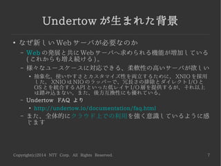 Copyright(c)2014 NTT Corp. All Rights Reserved. 7
Undertow が生まれた背景
●
なぜ新しい Web サーバが必要なのか
– Web の発展と共に Web サーバへ求められる機能が増加している
( これからも増え続ける ) 。
– 様々なユースケースに対応できる、柔軟性の高いサーバが欲しい
●
抽象化、使いやすさとカスタマイズ性を両立するために、 XNIO を採用
した。 XNIO は NIO のラッパーで、冗長さの排除とダイレクト I/O と
OS とを統合する API といった低レイヤ I/O 層を提供するが、それ以上
は踏み込まない。また、後方互換性にも優れている。
– Undertow FAQ より
●
http://undertow.io/documentation/faq.html
– また、全体的にクラウド上での利用を強く意識しているように感
じます
 