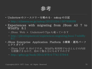 Copyright(c)2014 NTT Corp. All Rights Reserved. 70
参考
●
公式サイト
– http://undertow.io/
●
WildFly ドキュメント
– https://docs.jboss.org/author/display/WFLY8/Unde
rtow+(web)+subsystem+configuration
●
WildFly 8 Administration Guide
– http://www.itbuzzpress.com/ebooks/wildfly-8-book.h
tml
●
Dive Into WildFly 8
– 30:15~ からスペックリードによる Undertow の説明
– http://vimeo.com/79890483
 