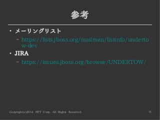 Copyright(c)2014 NTT Corp. All Rights Reserved. 71
参考
●
メーリングリスト
– https://lists.jboss.org/mailman/listinfo/underto
w-dev
●
JIRA
– https://issues.jboss.org/browse/UNDERTOW/
 
