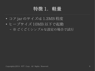 Copyright(c)2014 NTT Corp. All Rights Reserved. 8
特徴 1. 軽量
●
コア jar のサイズは 1.3MB 程度
●
ヒープサイズ 10MB 以下で起動
– ※ ごくごくシンプルな設定の場合で試行
 