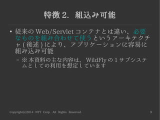 Copyright(c)2014 NTT Corp. All Rights Reserved. 9
特徴 2. 組込み可能
●
従来の Web/Servlet コンテナとは違い、必要
なものを組み合わせて使うというアーキテクチ
ャ ( 後述 ) により、アプリケーションに容易に
組み込み可能
– ※ 本資料の主な内容は、 WildFly の 1 サブシステ
ムとしての利用を想定しています
 