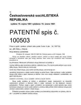 10
Československá sociALISTIEKÁ
REPUBLIKA
vydáno 15. srpna 1881 vyloženo 15. února 1861
PATENTNÍ spis č.
100503
Právo k využití vynálezu přísluší státu podle 3 odst. 6 zák. . 34, 1957 Sb.
Inž. JIŘÍ PRELL, PRAHA
Sloup skládaný z prefabrikátů
Přihlášeno 20. listopadu 1959 (PV 6687-59) Platnost patentu od 20. listopadu 1959
Sloupy pro přenášení větších, převážně svislých, zatížení se dosud vyrábějí jako sloupy ocelové
příhradové a plnostěnné nebo jako sloupy betonové, které mohou býti monolitické nebo montované
plnostěnné ne
bo příhradové. Montované příhradové sloupy betonové se vyrábějí a
montují většinou jako konstrukce celistvé, z jëdnoho kusu. Pro různá svislá zatížení a pro různé
délky sloupu, hlavně však pro různé vodo
rovné síly v hlavě sloupu, jsou nutné rozměry sloupu, což omezuje uni-
versálnost konstrukce a klade značné nároky na počet forem. Dále vycházejí v celku vyráběné
sloupy příliš těžké a jejich doprava je obtížná. Jsou sice sloupy skládané z prefabrikátů, ale
jejich styčníky jsou
dodatečně zmonoliněny, což je v provádění obtížné a časově náročné.
Sloup podle vynálezu je složen z jednotlivých stojek, spojovaných na staveništi
vodorovnými příčkami a šikmými táhly v celek, vyhovující na něj kladeným nosným
požadavkům. Počtem stojek a jejich umístěním lze sestavovat z prvků jednoho typu různé
kombinace sloupů pro různá svislá zatížení a změnou délky příček měniti odolnost sloupů proti
účinkům vodorovného zatížení v hlavě sloupu.
Příkladné provedení sloupu podle vynálezu je schematicky znázorněno na výkresu, kde na
obr. 1 je pohled na základní sestavu sloupu.
 