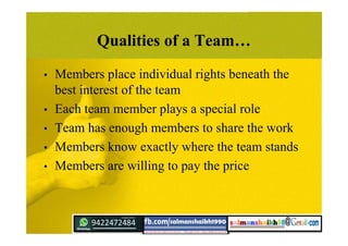 Qualities of a Team…
• Members place individual rights beneath the
best interest of the team
• Each team member plays a special role
• Team has enough members to share the work
• Members know exactly where the team stands
• Members are willing to pay the price
 