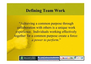 “Achieving a common purpose through
collaboration with others is a unique work
experience. Individuals working effectively
together for a common purpose create a force:
a power to perform.”
Defining Team Work
 