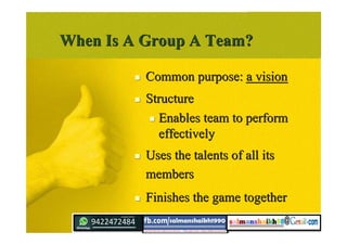 When Is A Group A Team?When Is A Group A Team?
 Common purpose:Common purpose: a visiona vision
 StructureStructure
 Enables team to performEnables team to perform
effectivelyeffectively
 Uses the talents of all itsUses the talents of all its
membersmembers
 Finishes the game togetherFinishes the game together
 