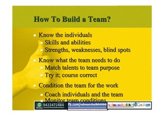 How To Build a Team?How To Build a Team?
 Know the individualsKnow the individuals
 Skills and abilitiesSkills and abilities
 Strengths, weaknesses, blind spotsStrengths, weaknesses, blind spots
 Know what the team needs to doKnow what the team needs to do
 Match talents to team purposeMatch talents to team purpose
 Try it; course correctTry it; course correct
 Condition the team for the workCondition the team for the work
 Coach individuals and the teamCoach individuals and the team
 Monitor team conditionsMonitor team conditions
 