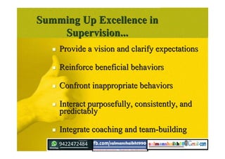 Summing Up Excellence inSumming Up Excellence in
Supervision...Supervision...
 Provide a vision and clarify expectationsProvide a vision and clarify expectations
 Reinforce beneficial behaviorsReinforce beneficial behaviors
 Confront inappropriate behaviorsConfront inappropriate behaviors
 Interact purposefully, consistently, andInteract purposefully, consistently, and
predictablypredictably
 Integrate coaching and team-buildingIntegrate coaching and team-building
 