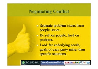 Negotiating Conflict
 Separate problem issues fromSeparate problem issues from
people issues.people issues.
 Be soft on people, hard onBe soft on people, hard on
problem.problem.
 Look for underlying needs,Look for underlying needs,
goals of each party rather thangoals of each party rather than
specific solutions.specific solutions.
 