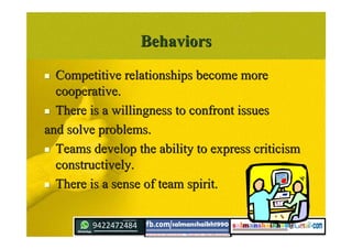 BehaviorsBehaviors
 Competitive relationships become moreCompetitive relationships become more
cooperative.cooperative.
 There is a willingness to confront issuesThere is a willingness to confront issues
and solve problems.and solve problems.
 Teams develop the ability to express criticismTeams develop the ability to express criticism
constructively.constructively.
 There is a sense of team spirit.There is a sense of team spirit.
 