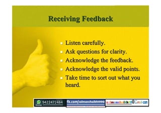 Receiving FeedbackReceiving Feedback
 Listen carefully.Listen carefully.
 Ask questions for clarity.Ask questions for clarity.
 Acknowledge the feedback.Acknowledge the feedback.
 Acknowledge the valid points.Acknowledge the valid points.
 Take time to sort out what youTake time to sort out what you
heard.heard.
 