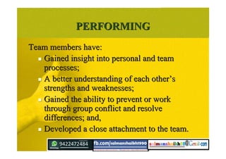 PERFORMINGPERFORMING
Team members have:Team members have:
 Gained insight into personal and teamGained insight into personal and team
processes;processes;
 A better understanding of each otherA better understanding of each other’’ss
strengths and weaknesses;strengths and weaknesses;
 Gained the ability to prevent or workGained the ability to prevent or work
through group conflict and resolvethrough group conflict and resolve
differences; and,differences; and,
 Developed a close attachment to the team.Developed a close attachment to the team.
 