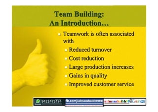 Team Building:Team Building:
An IntroductionAn Introduction……
 Teamwork is often associatedTeamwork is often associated
withwith
 Reduced turnoverReduced turnover
 Cost reductionCost reduction
 Large production increasesLarge production increases
 Gains in qualityGains in quality
 Improved customer serviceImproved customer service
 