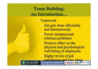 Team Building:Team Building:
An IntroductionAn Introduction……
 TeamworkTeamwork
 Job gets done efficientlyJob gets done efficiently
and harmoniouslyand harmoniously
 Fewer interpersonalFewer interpersonal
relations problemsrelations problems
 Positive effect on thePositive effect on the
physical and psychologicalphysical and psychological
well-being of employeeswell-being of employees
 Higher levels of jobHigher levels of job
satisfaction and less stresssatisfaction and less stress
 