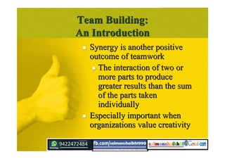 Team Building:Team Building:
An IntroductionAn Introduction
 Synergy is another positiveSynergy is another positive
outcome of teamworkoutcome of teamwork
 The interaction of two orThe interaction of two or
more parts to producemore parts to produce
greater results than the sumgreater results than the sum
of the parts takenof the parts taken
individuallyindividually
 Especially important whenEspecially important when
organizations value creativityorganizations value creativity
 
