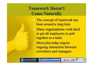 Teamwork DoesnTeamwork Doesn’’tt
Come NaturallyCome Naturally
 The concept of teamwork hasThe concept of teamwork has
been around a long timebeen around a long time
 Many organizations work hardMany organizations work hard
to get all employees to pullto get all employees to pull
together as a teamtogether as a team
 Most jobs today requireMost jobs today require
ongoing interaction betweenongoing interaction between
coworkers and managerscoworkers and managers
 