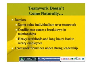 Teamwork DoesnTeamwork Doesn’’tt
Come NaturallyCome Naturally……
 BarriersBarriers
 Some value individualism over teamworkSome value individualism over teamwork
 Conflict can cause a breakdown inConflict can cause a breakdown in
relationshipsrelationships
 Heavy workloads and long hours lead toHeavy workloads and long hours lead to
weary employeesweary employees
 Teamwork flourishes under strong leadershipTeamwork flourishes under strong leadership
 