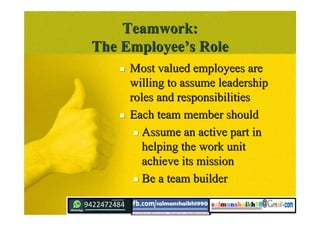 Teamwork:Teamwork:
The EmployeeThe Employee’’s Roles Role
 Most valued employees areMost valued employees are
willing to assume leadershipwilling to assume leadership
roles and responsibilitiesroles and responsibilities
 Each team member shouldEach team member should
 Assume an active part inAssume an active part in
helping the work unithelping the work unit
achieve its missionachieve its mission
 Be a team builderBe a team builder
 