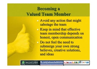 Becoming aBecoming a
Valued Team MemberValued Team Member
 Avoid any action that mightAvoid any action that might
sabotage the teamsabotage the team
 Keep in mind that effectiveKeep in mind that effective
team membership depends onteam membership depends on
honest, open communicationhonest, open communication
 Do not feel the need toDo not feel the need to
submerge your own strongsubmerge your own strong
believes, creative solutions,believes, creative solutions,
and ideasand ideas
 