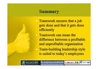 SummarySummary
 Teamwork ensures that a jobTeamwork ensures that a job
gets done and that it gets donegets done and that it gets done
efficientlyefficiently
 Teamwork can mean theTeamwork can mean the
difference between a profitabledifference between a profitable
and unprofitable organizationand unprofitable organization
 Team-building leadership styleTeam-building leadership style
is suited to todayis suited to today’’s employeess employees
 