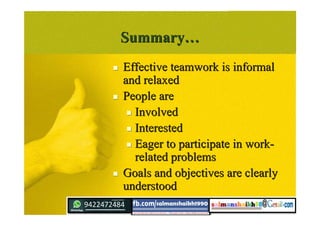 SummarySummary……
 Effective teamwork is informalEffective teamwork is informal
and relaxedand relaxed
 People arePeople are
 InvolvedInvolved
 InterestedInterested
 Eager to participate in work-Eager to participate in work-
related problemsrelated problems
 Goals and objectives are clearlyGoals and objectives are clearly
understoodunderstood
 