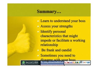 SummarySummary……
 Learn to understand your bossLearn to understand your boss
 Assess your strengthsAssess your strengths
 Identify personalIdentify personal
characteristics that mightcharacteristics that might
impede or facilitate a workingimpede or facilitate a working
relationshiprelationship
 Be frank and candidBe frank and candid
 Sometimes you need toSometimes you need to
disagree with your bossdisagree with your boss
 