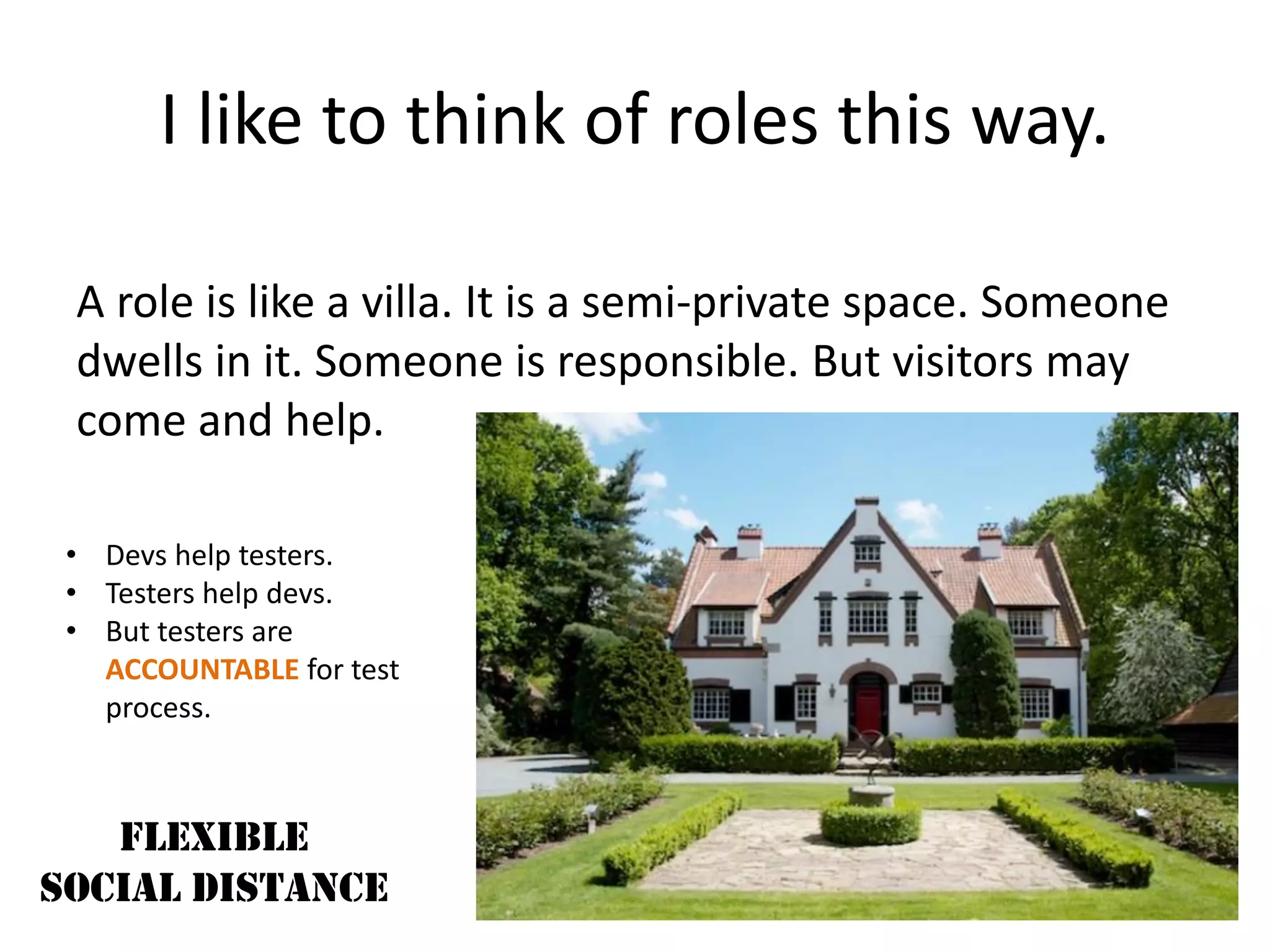 I like to think of roles this way.
A role is like a villa. It is a semi-private space. Someone
dwells in it. Someone is responsible. But visitors may
come and help.
FLEXIBLE
SOCIAL DISTANCE
• Devs help testers.
• Testers help devs.
• But testers are
ACCOUNTABLE for test
process.
 