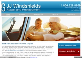 1.866.229.8969
information@jjwindshields.com
Los Angeles, CA
Fax : 562.806.3870

HOME

SERVICES

INSTANT QUOTE

ABOUT US

CONTACT US

Windshield Replacement in Los Angeles
At JJ Windshields Repair and Replacement our certified technicians will make sure to get the job right
the first time. We are confident in our work therefore we give you life time guarantee. JJ Windshields
only uses the highest quality materials to ensure customer satisfaction. We work with your insurance
click here http://jjwindshields.com/services for more information about insurance claims.
For your convenience we are open 7 Days a week and we offer morning and afternoon appointments to
fit your schedule as well as same day service. Another way to accommodate our customers is our
Free Mobile Service so there is no need to stop your daily routine to have your glass replaced or

open in browser PRO version

Are you a developer? Try out the HTML to PDF API

Call Us at 1.866.229.8969

Request a Quote Online

Request Information pdfcrowd.com

 