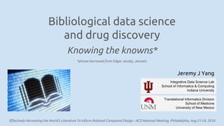 Bibliological data science
and drug discovery
Knowing the knowns*
Effectively Harnessing the World’s Literature To Inform Rational Compound Design - ACS National Meeting, Philadelphia, Aug 21-24, 2016
Jeremy J Yang
Translational Informatics Division
School of Medicine
University of New Mexico
Integrative Data Science Lab
School of Informatics & Computing
Indiana University
*phrase borrowed from Edgar Jacoby, Janssen.
 